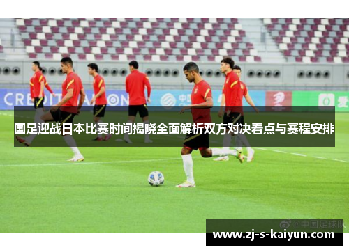 国足迎战日本比赛时间揭晓全面解析双方对决看点与赛程安排