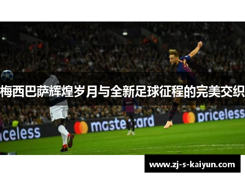 梅西巴萨辉煌岁月与全新足球征程的完美交织