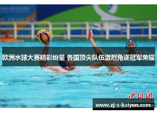 欧洲水球大赛精彩纷呈 各国顶尖队伍激烈角逐冠军荣耀