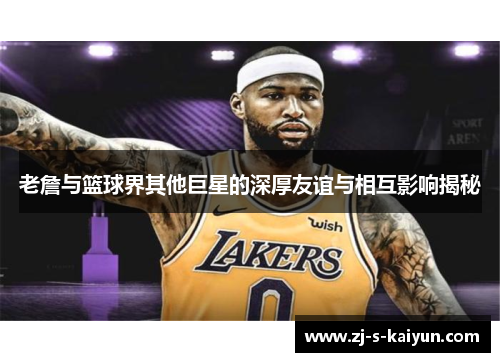 老詹与篮球界其他巨星的深厚友谊与相互影响揭秘 老詹与篮球界其他巨星的深厚友谊与相互影响揭秘