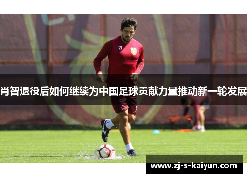 肖智退役后如何继续为中国足球贡献力量推动新一轮发展 肖智退役后如何继续为中国足球贡献力量推动新一轮发展