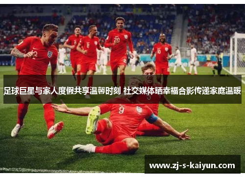 足球巨星与家人度假共享温馨时刻 社交媒体晒幸福合影传递家庭温暖 足球巨星与家人度假共享温馨时刻 社交媒体晒幸福合影传递家庭温暖