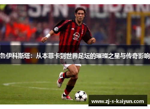 鲁伊科斯塔:从本菲卡到世界足坛的璀璨之星与传奇影响 鲁伊科斯塔:从本菲卡到世界足坛的璀璨之星与传奇影响